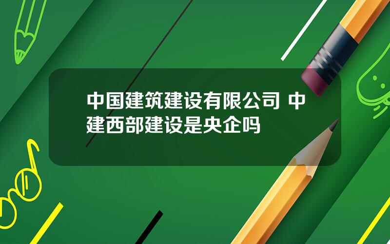 中国建筑建设有限公司 中建西部建设是央企吗